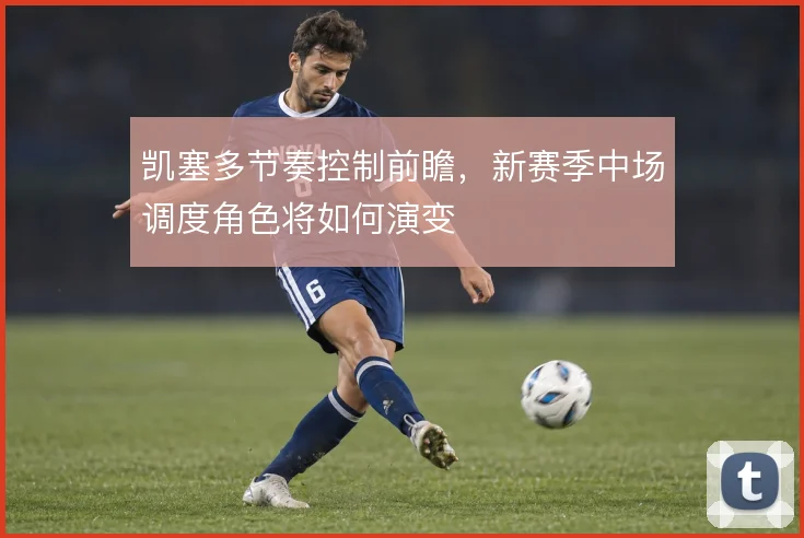 凯塞多节奏控制前瞻，新赛季中场调度角色将如何演变