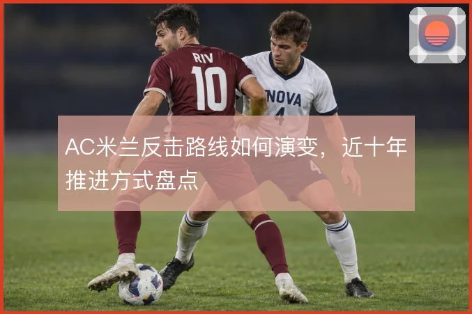 AC米兰反击路线如何演变,近十年推进方式盘点