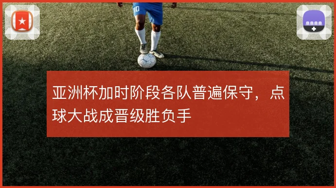 亚洲杯加时阶段各队普遍保守,点球大战成晋级胜负手