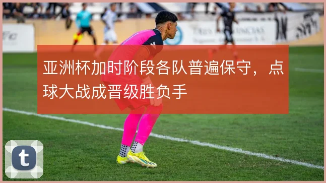 亚洲杯加时阶段各队普遍保守,点球大战成晋级胜负手