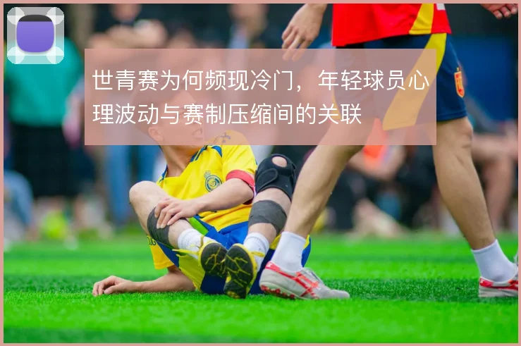 世青赛为何频现冷门，年轻球员心理波动与赛制压缩间的关联