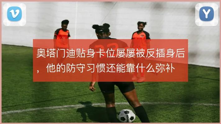 奥塔门迪贴身卡位屡屡被反插身后,他的防守习惯还能靠什么弥补