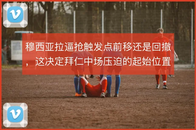 穆西亚拉逼抢触发点前移还是回撤,这决定拜仁中场压迫的起始位置