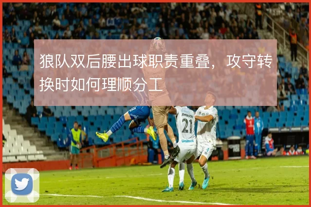 狼队双后腰出球职责重叠,攻守转换时如何理顺分工
