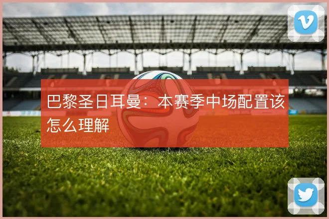 巴黎圣日耳曼：本赛季中场配置该怎么理解