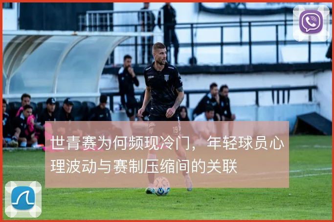 世青赛为何频现冷门，年轻球员心理波动与赛制压缩间的关联