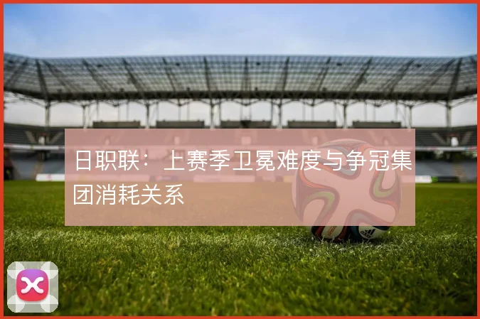 日职联：上赛季卫冕难度与争冠集团消耗关系